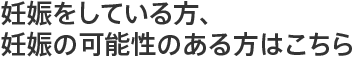 妊娠をしている方、妊娠の可能性のある方はこちら